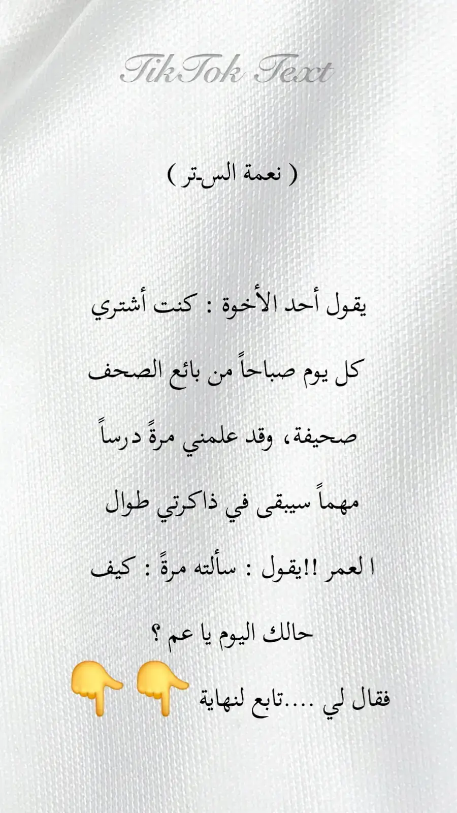 ( نعمة الســتر )  يقول أحد الأخوة : كنت أشتري كل يوم صباحاً من بائع الصحف صحيفة، وقد علمني مرةً درساً مهماً سيبقى في ذاكرتي طوال ا لعمر !! يقول : سألته مرةً : كيف حالك اليوم يا عم ؟  فقال لي : والله، في نعمة الستر !! فاندهشت من إجابته، وسألته : ولماذا الستر تحديداً ؟! فقال لي : لأنني مستور من كل شيء ! قلت له مداعباً : عن أيّ سترٍ تتحدث، وقميصك مرقّع بألوانٍ شتى ؟! فقال لي : يا بنيّ، الستر أنواع :  -عندما تكون مريضاً ولكنك قادر على السير بقدمَيك فهذا ستر من مذلّة المرض . -عندما يكون في جيبك مبلغ بسيط يكفيك لتنام وأنت شبعان حتى لو كان خبزاً، فهذا ستر من مذلّة الجوع. -عندما يكون لديك ملابس، ولو كانت مرقّعة، فهذا ستر من مذلّة البرد. -عندما تكون قادراً على الضحك وأنت حزين لأيّ سبب، فهذا ستر من مذلّة الإنكسار. -عندما تكون قادراً على قراءة الصحيفة التي بين يديك، فهذا ستر من مذلّة الجهل. -عندما تستطيع أن تتصل في أيّ وقت بأهلك لتطمئن عنهم وتطمئنهم عنك، فهذا ستر من مذلّة الوحدة. -عندما يكون لديك وظيفة أو مهنة، حتى لو بائع صحف، تمنعك عن مد يدك الى أيّ شخص، فهذا ستر من مذلة السؤال. -عندما يبارك لك الله في أولادك وبناتك، في صحتهم وتعليمهم، وزواجهم، وبيوتهم، فهذا ستر من مذلة القهر. -عندما يكون لديك زوجة صالحة، تحمل معك همّ الدنيا، فهذا ستر من مذلّة الإنكسار . وتذكّر دائماً أنك تملك نِعَماً يتمناها ملايين‏ البشر،  هذه هي نعمة الستر . (( الستر يا بنيّ، ليس ستر فلوس، وإنما ستر نفوس )) ‏ جعلنا الله واياكم من المستورين بستره الجميل في الدنيا والآخرة .