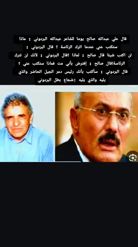 قال علي عبدالله صالح يوما للشاعر عبدالله البردوني : ماذا ستكتب عني عندما اترك الرئاسة ؟ قال البردوني :لن اكتب شيئا قال صالح : لماذا ؟قال البردوني : لأنك لن تترك  الرئاسة!قال صالح : إفترض بأني مت فماذا ستكتب عني ؟قال البردوني : سأكتب بأنك رئيس دمر الجيل الحاضر والذي  يليه والذي يليه !شجاع بطل البردوني