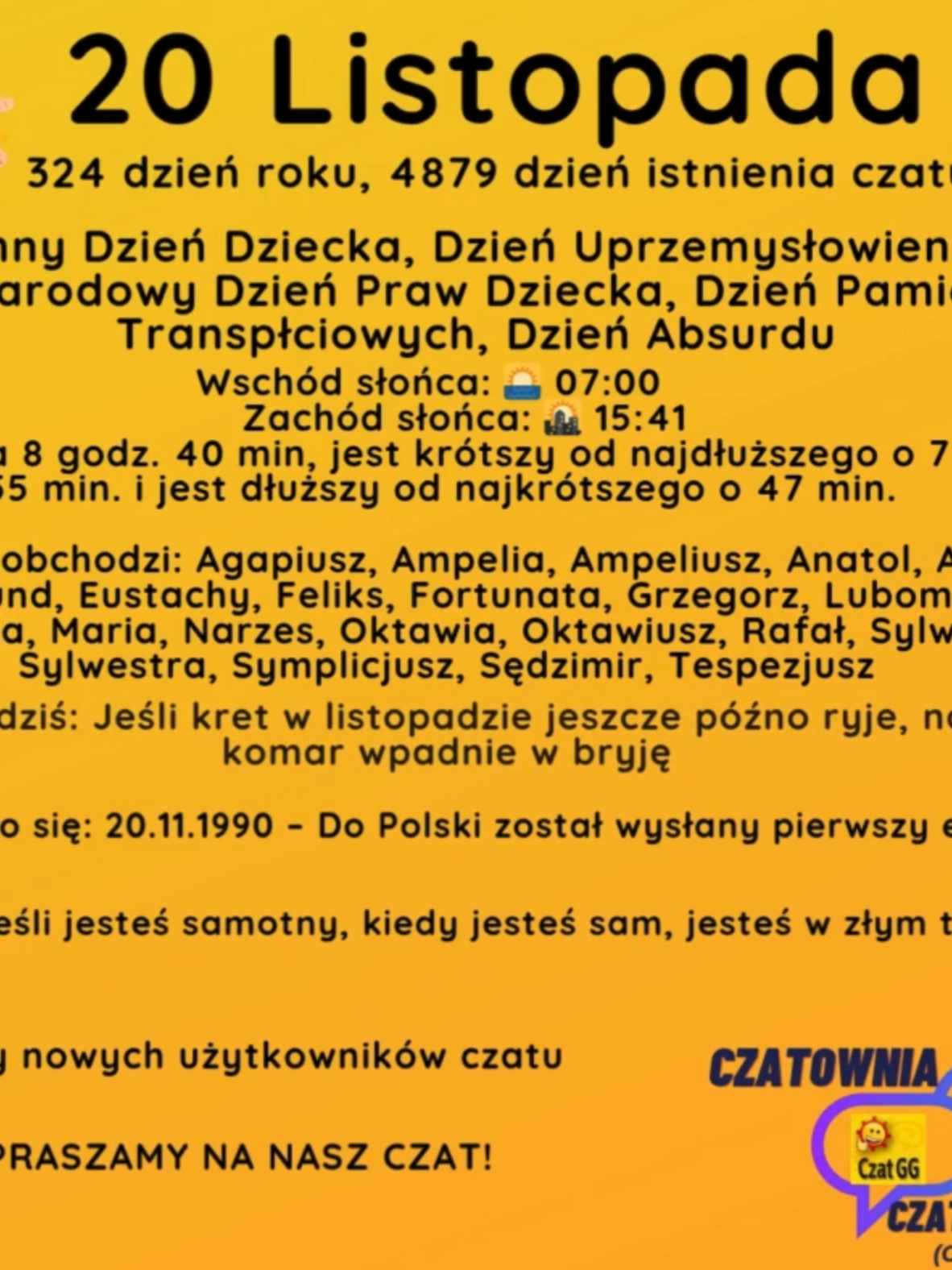 20 Listopada 324 dzień roku, 4879 dzień istnienia czatu Powszechny Dzień Dziecka, Dzień Uprzemysłowienia Afryki, Międzynarodowy Dzień Praw Dziecka, Dzień Pamięci Osób Transpłciowych, Dzień Absurdu Wschód słońca: 🌅 07:00       Zachód słońca: 🌇 15:41 Dzień trwa 8 godz. 40 min, jest krótszy od najdłuższego o 7 godz. i 55 min. i jest dłuższy od najkrótszego o 47 min.  Imieniny obchodzi: Agapiusz, Ampelia, Ampeliusz, Anatol, Aniela, Edmund, Eustachy, Feliks, Fortunata, Grzegorz, Lubomir, Maksencja, Maria, Narzes, Oktawia, Oktawiusz, Rafał, Sylwester, Sylwestra, Symplicjusz, Sędzimir, Tespezjusz Przysłowie na dziś: Jeśli kret w listopadzie jeszcze późno ryje, na Nowy Rok komar wpadnie w bryję Wydarzyło się: 20.11.1990 – Do Polski został wysłany pierwszy e-mail. Cytat dnia: Jeśli jesteś samotny, kiedy jesteś sam, jesteś w złym towarzystwie Witamy nowych użytkowników czatu ZAPRASZAMY NA NASZ CZAT!
