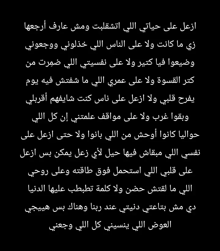 ازعل على حياتي اللي اتشقلبت ومش عارف أرجعها زي ما كانت ولا على الناس اللي خذلوني ووجعوني وضيعوا فيا كتير ولا على نفسيتي اللي ضمِرت من كتر القسوة ولا على عمري اللي ما شفتش فيه يوم يفرح قلبي ولا ازعل على ناس كنت شايفهم أقربلي وبقوا غرب ولا على مواقف علمتني إن كل اللي حواليا كانوا أوحش من اللي بانوا ولا حتى ازعل على نفسي اللي مبقاش فيها حيل لأي زعل يمكن بس ازعل على قلبي اللي استحمل فوق طاقته وعلى روحي اللي ما لقتش حضن ولا كلمة تطبطب عليها الدنيا دي مش بتاعتي دنيتي عند ربنا وهناك بس هييجي العوض اللي ينسيني كل اللي وجعني#عوض_ربنا_جميل_اصبر_هتنول🤍🍂 
