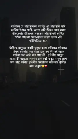 বর্তমানে যে পরিস্থিতিতে আছি! এই পরিস্থিতি যদি কাটিয়ে উঠতে পারি, আশা করি জীবন আর থেমে থাকবেনা। জীবনের সবরকম পরিস্থিতিই কাটিয়ে উঠতে পারবো উপরওয়ালা সহায় হলে। এই পরিস্থিতিতে এসে দাঁড়িয়ে অনুভব করছি মৃত্যুর কাছে পৌঁছাতে পৌছাতে মানুষ কতবার মরে যায়। শুধু রুহ টা দেই ছেড়ে যায়না বলে কেউ টের পায় না। পৃথিবীর মানুষ গুলো কী অদ্ভুত। লাশের প্রাণ নেই তবুও মানুষ লাশ ভয় পায়, অথচ পৃথিবীর সবচাইতে ভয়ংকর প্রাণীর নাম মানুষ!🙂❤️‍🩹#foryou #its__arfat__💝 #bdtiktokofficial #auarafat_10 #tiktok @TikTok 