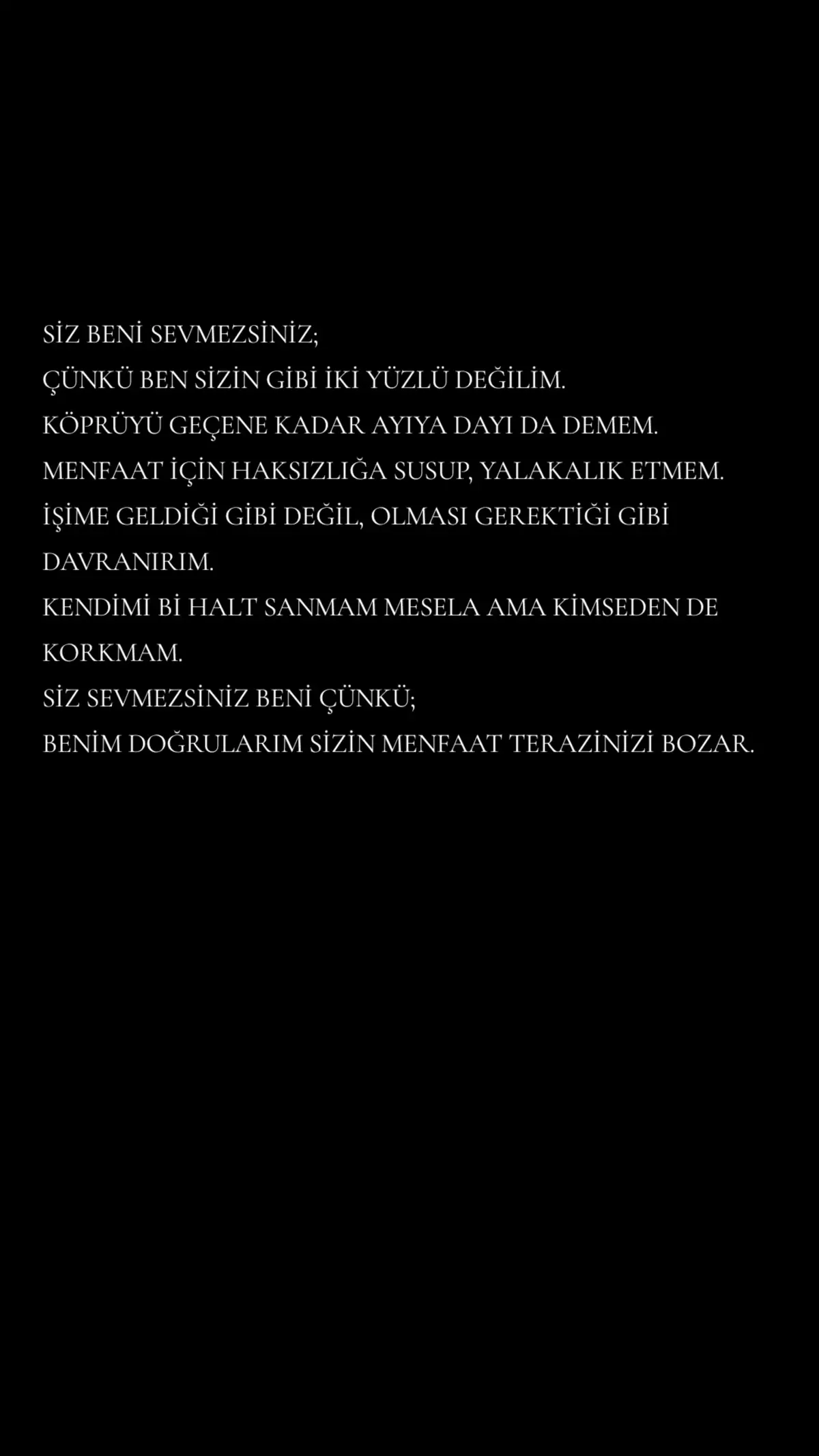 SİZ BENİ SEVMEZSİNİZ; ÇÜNKÜ BEN SİZİN GİBİ İKİ YÜZLÜ DEĞİLİM. KÖPRÜYÜ GEÇENE KADAR AYIYA DAYI DA DEMEM. MENFAAT İÇİN HAKSIZLIĞA SUSUP, YALAKALIK ETMEM. İŞİME GELDİĞİ GİBİ DEĞİL, OLMASI GEREKTİĞİ GİBİ DAVRANIRIM. KENDİMİ Bİ HALT SANMAM MESELA AMA KİMSEDEN DE KORKMAM. SİZ SEVMEZSİNİZ BENİ ÇÜNKÜ; BENİM DOĞRULARIM SİZİN MENFAAT TERAZİNİZİ BOZAR. #sözler #geceyebirsözbırak 