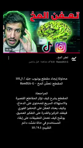 محاولة إيجاد مقطع يوتيوب جيّد / ال101 المقطع: تعفّن المخ – RaedXA-G المراجعة: المقطع يشرح كيف تؤثر المقاطع القصيرة والاستهلاك السريع للمحتوى على الدماغ، وكيف يعتاد العقل على التحفيز الفوري فيفقد التركيز والقدرة على التفكير العميق. يوضّح كيف تعمل التطبيقات على إبقاء المستخدم في حالة تشتّت دائم، ويعرض فكرة “تعفّن المخ” كتعبير عن التدهور الناتج عن الاستخدام الزائد. المحتوى مبني على سرد بسيط وحجج علمية عامة حول الانتباه والدوبامين وتأثيرها على السلوك. التقييم: 9.1 / 10