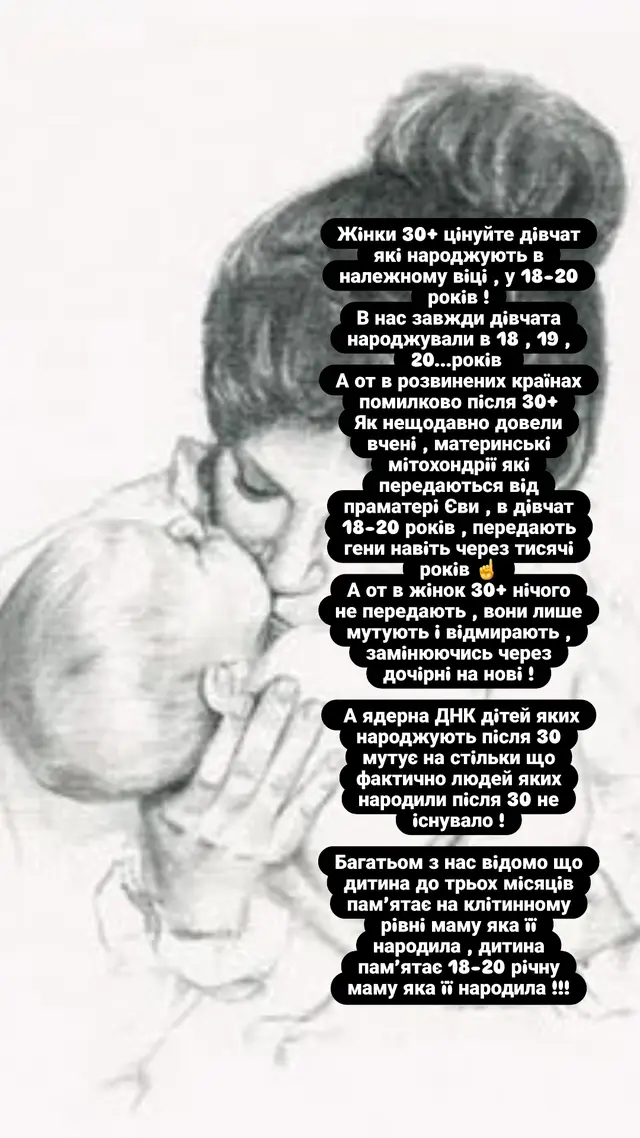 Жiнки 30+ цiнуйте дiвчат якi народжують в належному вiцi , у 18-20 рокiв ! В нас завжди дiвчата народжували в 18 , 19 , 20...рокiв  А от в розвинених краïнах помилково пiсля 30+ Як нещодавно довели вченi , материнськi мiтохондрiï якi передаються вiд праматерi Єви , в дiвчат 18-20 рокiв , передають гени навiть через тисячi рокiв ☝️ А от в жiнок 30+ нiчого не передають , вони лише мутують i вiдмирають , замiнюючись через дочiрнi на новi !  А ядерна ДНК дiтей яких народжують пiсля 30 мутує на стiльки що фактично людей яких народили пiсля 30 не iснувало ! Багатьом з нас вiдомо що дитина до трьох мiсяцiв пам’ятає на клiтинному  рiвнi маму яка ïï народила , дитина пам’ятає 18-20 рiчну маму яка ïï народила !!!#дослiдження #дети #ДНК #материнство #декрет @Лелека|сумка у пологовий 