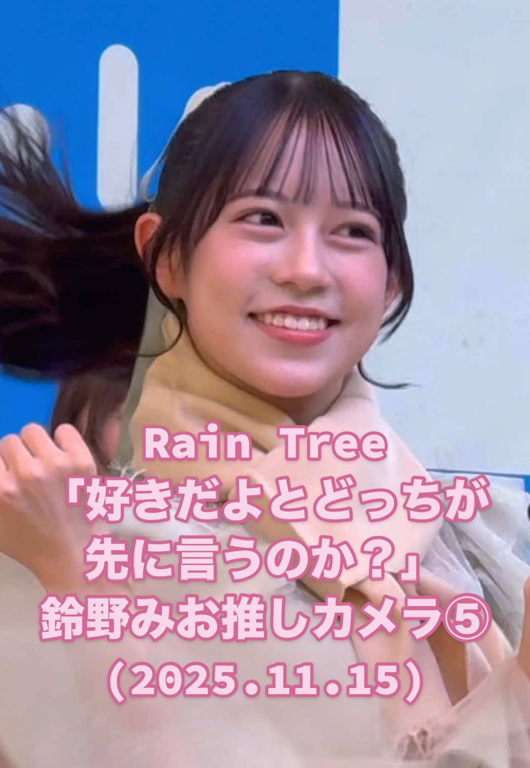 #鈴野みお 推しカメラ⑤ #RainTree「好きだよとどっちが先に言うのか？」(2025.11.15 リリイベ@ららぽーと横浜 1部) いつもより顔面メインにしてみた #レインツリー デジタル3rdシングル Rain Tree - 好きだよとどっちが先に言うのか？ 2サビ ■ 鈴野みお ■ RainTree リリースイベント開催スケジュール 日程： 11月24日(月•祝) 会場：ラゾーナ川崎プラザ 2階 ルーファ広場 グランドステージ ※2部では集客目標1000名、2部ミニライブ終了後には優先エリアに入場された方全員にお見送り会を実施予定 物販開始時刻 10:00 1部ミニライブ優先エリア入場集合時刻 12:15 1部ミニライブ開始 13:00 1部特典会 13:45〜 2部ミニライブ優先エリア入場集合時刻 16:15 2部ミニライブ開始 17:00 2部特典会 17:45〜 ■ Rain Tree 1周年ワンマンライブ開催決定 日程：2026年2月1日（日） 会場：日本橋三井ホール ■ 12/11(木) SHOWROOM「ステラ SHOWCASE‼︎」にアシスタントMCとして出演 20:00〜生配信 ■ 隔週水曜日SHOWROOMレギュラー番組 「れいんつるーむ」