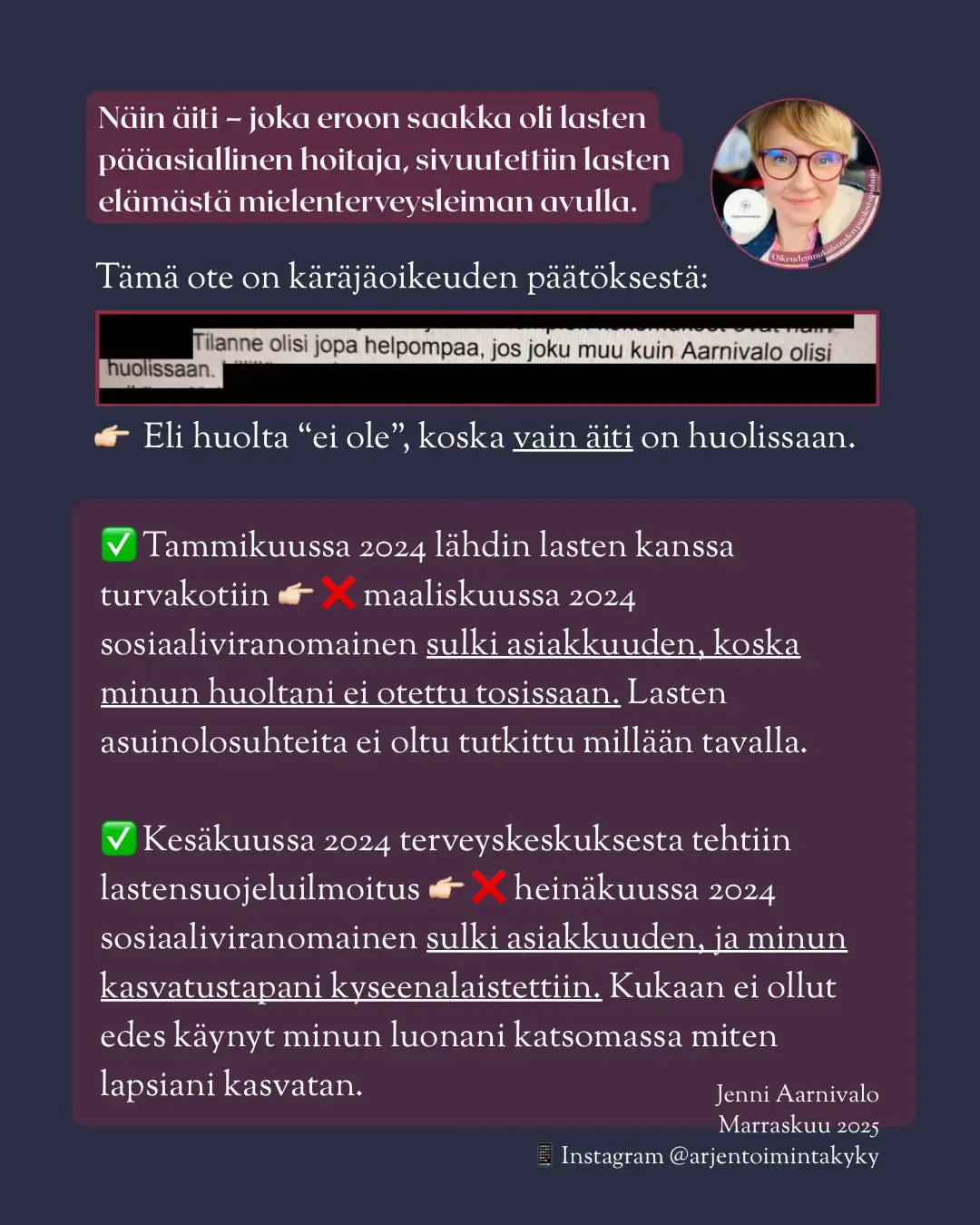 Olin eroon asti lasteni pääasiallinen hoitaja. Siitä huolimatta minut sivuutettiin lasteni elämästä – ja huoleni mitätöitiin. Käräjäoikeuden päätöksessä todettiin, että “tilanne olisi helpompi, jos joku muu kuin äiti olisi huolissaan.” 👉 Eli huolta ei katsottu olevan, koska vain äiti oli huolissaan. 🛑 Mitä tapahtui? ✅ Tammikuu 2024: lähdin lasten kanssa turvakotiin ❌ Maaliskuu 2024: sosiaaliviranomainen sulki asiakkuuden – huoltani ei otettu tosissaan, eikä lasten asuinolosuhteita tutkittu lainkaan. ✅ Kesäkuu 2024: terveyskeskuksesta tehtiin lastensuojeluilmoitus ❌ Heinäkuu 2024: sosiaaliviranomainen sulki asiakkuuden ja kyseenalaisti minun kasvatustapani – vaikka kukaan ei ollut käynyt kotonani katsomassa, miten lapsiani kasvatan. ‼️‼️‼️ 👉🏻 Tämä on osa laajempaa ilmiötä: vanhempien huolta vähätellään, ja mielenterveyteen liittyviä leimoja käytetään heitä vastaan sen sijaan, että lapsen etu asetettaisiin keskiöön. Tämä ei saisi olla mahdollista vuonna 2025. Jenni Aarnivalo 📅 Marraskuu 2025 📸 Instagram: @arjentoimintakyky #väkivalta #lastensuojelu #rakenteellinenväkivalta #sosiaalihuolto #lapsenoikeudet 