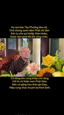Ao sen báu Tây Phương đua nở, Chờ chúng sanh niệm Phật chí tâm Rán tu cho quỉ khiếp thần khâm, Được tâm phát Bồ Đề vững chắc. Giữ đừng cho Ma Vương dẫn dắt, Thường nhớ câu Đại Lực, Đại Hùng. Thắng Thất Tình giữ vẹn Đạo Trung, Trừ Lục Dục chớ cho ô nhiễm. Thập tam Ma diệt bằng trí kiếm, Rứt xong rồi vô sự thảnh thơi. 🙏🏻🙏🏻🙏🏻🙏🏻🙏🏻🙏🏻 Cả tiếng kêu cùng khắp chư tăng, Với tín nữ thiện nam Phật Giáo. Nên cố gắng trau thân gìn Đạo, Hiệp cùng nhau truyền bá Kinh lành. 🙏🏻🙏🏻🙏🏻🙏🏻🙏🏻🙏🏻 TRÍCH: Sấm Giảng Giáo Lý PGHH  Xin thường Niệm Phật 🙏🏻 NAM MÔ A DI ĐÀ PHẬT🪷