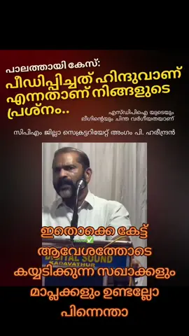 പീഡിപ്പിച്ചത് ഹിന്ദുവാണ്, പീഡിപ്പിക്കപ്പെട്ടത് മുസ്ലീം പെൺകുട്ടിയാണ്.. അതുകൊണ്ടാണ് നാട്ടിൽ ലീഗും സുഡാപ്പികളുമൊക്കെ വിവാദം ഉണ്ടാക്കുന്നത് എന്നാണ് സിപിഎം നേതാവും ജില്ലാ സെക്രട്ടറിയേറ്റ് അംഗവുമായ പി ഹരീന്ദ്രൻ പറയുന്നത്.  തനി വർഗ്ഗീയത പറയാൻ അയാള് ഉസ്താദുമാരുടെ ഉദാഹരണങ്ങളും എടുത്ത് വീശിയിട്ടുണ്ട്.. സഘാവേ.. ഉസ്താതുമാർ പോട്ടെ, സഹ സഘാക്കൾ പോലും ഇത്തരം കേസുകളിൽ പെട്ടിട്ട് സ്റ്റേറ്റ് സംവിധാനങ്ങളിൽ നിന്നും പോലീസിൽ നിന്നും ഇത്രയും സംരക്ഷണം കിട്ടിയിട്ടുണ്ടാവില്ല.. അങ്ങനെ ആരെങ്കിലും പെടുമ്പോൾ അവരിൽ പെട്ട ആരും പ്രതിയെ സംരക്ഷിക്കാനും ഇറങ്ങാറില്ല.  എന്തിന്.. കുട്ടിയ മാനസികമായി പീഡിപ്പിച്ച കൗൺസിലർമാർക്ക് എതിരെ പരാതി ലഭിച്ചിട്ടും  മന്ത്രിയായ നിങ്ങടെ സ്വന്തം ശൈലജ ടീച്ചർ പോലും ഒരു നടപടിയും എടുത്തിരുന്നില്ല. ഇതൊക്കെ പുറത്ത് വരുമ്പോൾ ഹിന്ദു-മുസ്ലീമും, ഉസ്താദും, ലീഗും-സുഡാപ്പിയും ഒക്കെ വച്ച് പ്രതിരോധിക്കാൻ നിങ്ങൾ വിളമ്പിയ വർഗ്ഗീയത സങ്കികൾ പോലും ഇറക്കിയിട്ടില്ല  !ഇതൊക്കെ കേട്ട് ആവേശത്തോടെ കയ്യടിക്കുന്ന സഖാക്കളും മാപ്ലക്കളും ഉണ്ടല്ലോ പിന്നെന്താ
