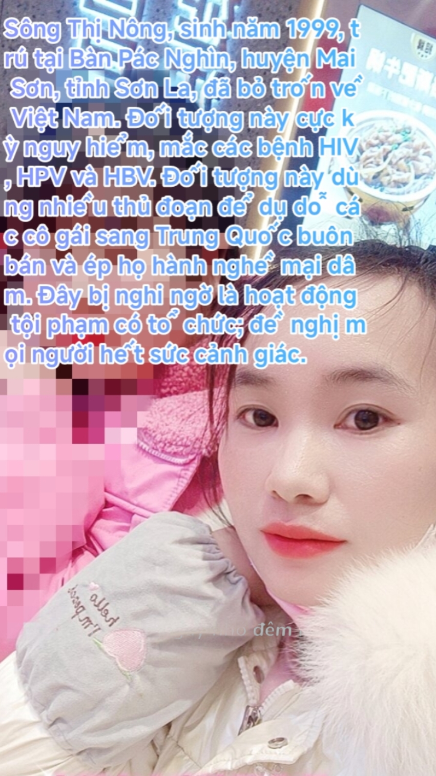 Sông Thị Nông, sinh năm 1999, trú tại Bàn Pác Nghìn, huyện Mai Sơn, tỉnh Sơn La, đã bỏ trốn về Việt Nam. Đối tượng này cực kỳ nguy hiểm, mắc các bệnh HIV, HPV và HBV. Đối tượng này dùng nhiều thủ đoạn để dụ dỗ các cô gái sang Trung Quốc buôn bán và ép họ hành nghề mại dâm. Đây bị nghi ngờ là hoạt động tội phạm có tổ chức; đề nghị mọi người hết sức cảnh giác.#Chiềng Dong#Mai Sơn.Sơn La##gian lận#HPV#HIV 