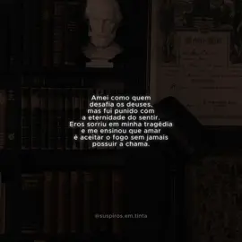 Amei como quem desafia os deuses, como quem ergue o peito ao impossível e entrega a alma ao destino sem medo. Mas fui punido com a eternidade do sentir — uma dor que não morre, um amor que não passa. Eros sorriu da minha tragédia, pois ele sabia o que eu ignorava: amar é aceitar o fogo, mesmo sabendo que nunca possuímos a chama. É viver queimando devagar, e ainda assim escolher arder. #tragédiadeamor #fogoeterno #eros #poesia #sentir #amorprofundo #alma #destino #versoslendários #mitologiaeamor