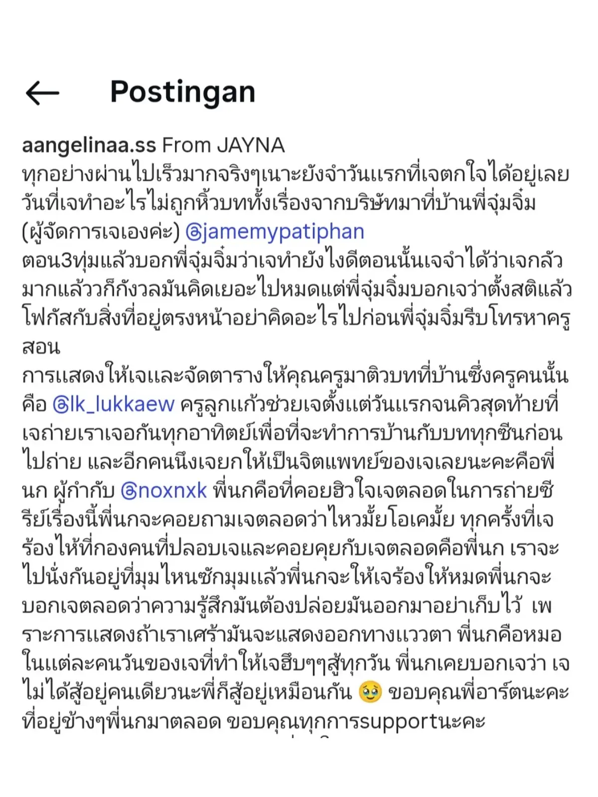 Sorry if i made a mistake in interpreting the vocabulary 🙏🏻 Indonesia sub : Semuanya berlalu begitu cepat. Saya masih ingat hari pertama saya terkejut. Hari ketika saya tidak bisa berbuat apa-apa, saya membawa seluruh naskah dari perusahaan ke rumah P'Jim (manajer J) @jamemypatiphan. Pukul 9 malam, saya memberi tahu P'Jim apa yang harus saya lakukan. Saya ingat betapa takut dan khawatirnya saya, terlalu banyak berpikir. Tapi P'Jim menyuruh saya untuk tenang dan fokus pada apa yang ada di depan saya. P'Jim segera memanggil guru. Guru itu memberi saya kesempatan untuk membimbing naskah saya di rumah. Guru itu adalah @lk_lukkaew. Guru Lukkaew membantu saya dari hari pertama hingga adegan terakhir syuting. Kami bertemu setiap minggu untuk meninjau naskah saya dan merevisi setiap adegan sebelum syuting. Orang lain yang saya anggap psikiater saya adalah P'Nok, sutradara @noxnxk. P'Nok-lah yang membantu saya selama syuting seri ini. Dia terus bertanya apakah saya baik-baik saja.  Setiap kali aku... aku menangis di lokasi syuting. Orang yang menghiburku dan berbicara denganku sepanjang waktu adalah P'Nok. Kami akan duduk di pojok dan P'Nok akan membiarkanku menangis sepuasnya. Dia selalu bilang padaku bahwa aku harus mengeluarkan semuanya, bukan memendamnya. Karena ketika aku sedih dalam peran akting, itu terlihat di mataku. P'Nok adalah dokter dalam setiap hari dalam hidupku, yang membuatku berjuang setiap hari. P'Nok pernah berkata padaku, 