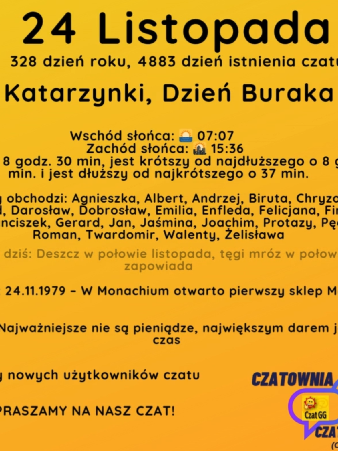 24 Listopada 328 dzień roku, 4883 dzień istnienia czatu Katarzynki, Dzień Buraka Wschód słońca: 🌅 07:07       Zachód słońca: 🌇 15:36 Dzień trwa 8 godz. 30 min, jest krótszy od najdłuższego o 8 godz. i 5 min. i jest dłuższy od najkrótszego o 37 min. Imieniny obchodzi: Agnieszka, Albert, Andrzej, Biruta, Chryzogon, Dargorad, Darosław, Dobrosław, Emilia, Enfleda, Felicjana, Firmina, Flora, Franciszek, Gerard, Jan, Jaśmina, Joachim, Protazy, Pęcisław, Roman, Twardomir, Walenty, Żelisława Przysłowie na dziś: Deszcz w połowie listopada, tęgi mróz w połowie stycznia zapowiada Wydarzyło się: 24.11.1979 – W Monachium otwarto pierwszy sklep Media Markt. Cytat dnia: Najważniejsze nie są pieniądze, największym darem jest uwaga i czas Witamy nowych użytkowników czatu ZAPRASZAMY NA NASZ CZAT!