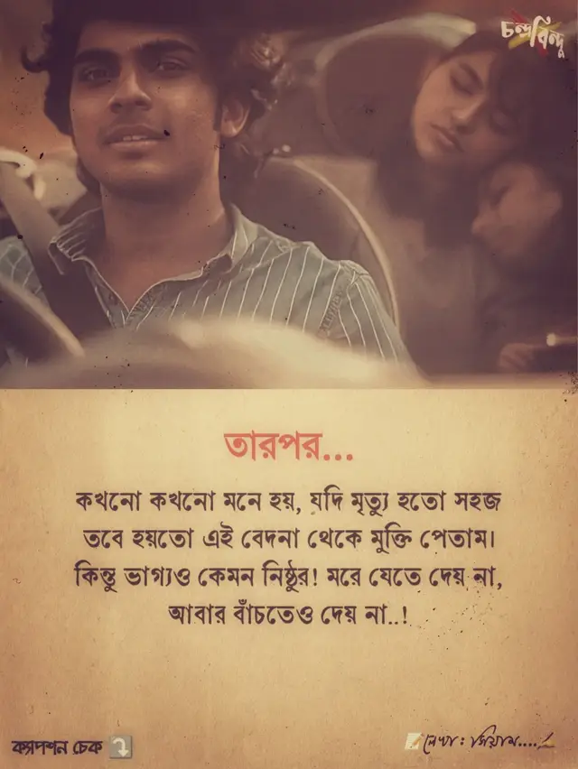 তারপর... কখনো কখনো মনে হয়, মৃত্যু যদি হতো একটু সহজ তাহলে হয়তো এই বুকভরা যন্ত্রণা, এই নিঃশেষ শূন্যতার যাত্রাটা শেষ হতো। কিন্তু না... ভাগ্য যেন এক নির্মম দর্শক, সে মরে যেতে দেয় না, আবার বাঁচারও কোনো মানে রাখে না। আমি এখন এক এমন জীবনের যাত্রী, যেখানে প্রতিটি নিশ্বাসই যন্ত্রণার প্রতিধ্বনি, আর প্রতিটি ধুকপুকানি মনে করিয়ে দেয় আমি এখনো বেঁচে আছি শুধু কষ্টের জন্য। কখনো নিজেকে আয়নায় দেখি, চোখে আমি নেই - শুধু শূন্যতার ছায়া। হাসার চেষ্টা করি, কিন্তু ঠোঁটও ক্লান্ত এখন, কারণ হাসির আড়ালেও যে কান্না আছে, সেটাও আর লুকানো যায় না। সবকিছু হারিয়ে ফেলার পরও আমি বেঁচে আছি, এইটাই সবচেয়ে বড় অভিশাপ যেখানে মৃত্যুও আমার উপর দয়া দেখায় না। রাতে যখন চারপাশ নিস্তব্ধ হয়ে যায়, তখন বুকের ভেতর থেকে উঠে আসে একটা শব্দ ধীরে, নিঃশব্দে, তবু কাঁপিয়ে দেয় ভেতরটা। ওটা আমার না-পাওয়ার আর্তনাদ, ওটা আমার ভাঙা স্বপ্নের শেষ চিৎকার, যেটা কেউ শুনতে পায় না, কিন্তু আমি প্রতিরাতে শুনি, নিজের ভেতর থেকে, নিজের শেষ প্রান্ত থেকে।ভালোবাসা? এখন সেটা একটা গল্প, যেখানে শুরু ছিলো, কিন্তু শেষ ছিলো ছুরির মতো ধারালো। তুমি ছিলে আমার প্রার্থনা, কিন্তু খোদা হয়তো শুনেছিলেন তোমার নামেই আমার শাস্তি লিখে। আজও তোমাকে ভুলতে চাই না, কারণ তোমাকে ভুললে এই কষ্টও হারিয়ে যাবে, আর আমি জানি - কষ্টই এখন আমার একমাত্র বেঁচে থাকার কারণ। আমি হাঁটি, কিন্তু গন্তব্য নেই; আমি বাঁচি, কিন্তু জীবনের কোনো মানে নেই; আমি হাসি, কিন্তু সেই হাসির নিচে লুকিয়ে আছে একটা মৃত হৃদয়। কখনো মনে হয়, আমি শুধু এক নিঃশেষ সময়ের ছায়া যে একদিন ছিলো পূর্ণ ভালোবাসায়, আজ বেঁচে আছে শুধু তার ভাঙা টুকরোগুলোর উপর। #BanglaStatus #BanglaEmotional #HeartBrokenFeelings #DeepFeelings   #SadVibesBangla #BrokenHeartBangla #LonelySoul #PainQuotesBangla   #LifeStruggleBangla #SadStatusToday #FeelingAlone   #BanglaQuotes #EmotionalVideo #viralvideobangla 