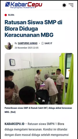 Ratusan Siswa SMP di Blora Diduga KeracunananMBG KABARCEPU.ID - Ratusan siswa SMPN 1 Blora diduga mengalami keracunan. Kondisi ini ditandai dengan diare massal diduga setelah mengonsumsi menu program Makan Bergizi Gratis (MBG), pada Selasa, 25 November 2011. Para siswa melapor ke pihak sekolah keesokan harinya dan diperiksa kesehatannya di Rumah Sakit Djawatan Kesetahan Tentara (DKT) dan RSUD Blora pada Rabu, 26 November 2025. Kepala SMPN 1 Blora, Ainur Rofiq, membenarkan kejadian tersebut. Menurutnya, keluhan diare muncul setelah siswa pulang sekolah.  