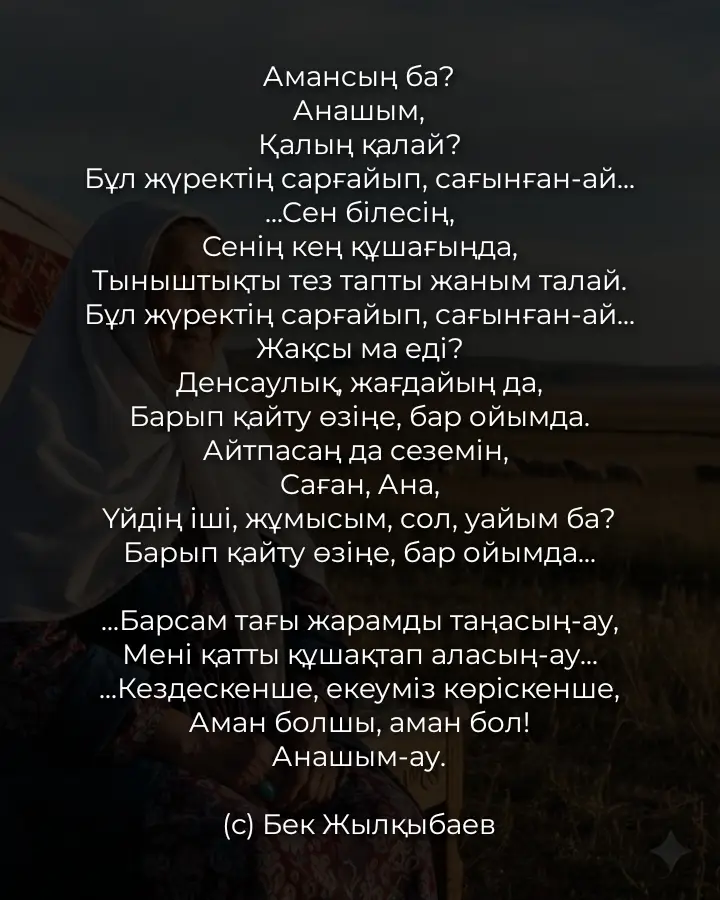 Амансың ба? Анашым, Қалың қалай? Бұл жүректің сарғайып, сағынған-ай... ...Сен білесің, Сенің кең құшағыңда, Тыныштықты тез тапты жаным талай. Бұл жүректің сарғайып, сағынған-ай... Жақсы ма еді? Денсаулық, жағдайың да, Барып қайту өзіңе, бар ойымда. Айтпасаң да сеземін,  Саған, Ана, Үйдің іші, жұмысым, сол, уайым ба? Барып қайту өзіңе, бар ойымда... ...Барсам тағы жарамды таңасың-ау, Мені қатты құшақтап аласың-ау... ...Кездескенше, екеуміз көріскенше, Аман болшы, аман бол! Анашым-ау. (с) Бек Жылқыбаев