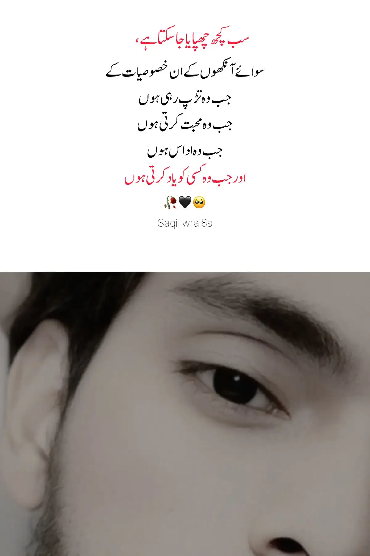 یہ سب کچھ چھپایا جا سکتا ہے، مگر آنکھیں کبھی جھوٹ نہیں بولتیں… ان کی تڑپ میں وہ درد چھپا ہوتا ہے جو لفظوں میں بیان نہیں ہو سکتا۔ ان کی محبت میں وہ روشنی ہوتی ہے جو دل کے اندھیروں کو بھی مٹا دیتی ہے۔ ان کی اداسی میں وہ خاموش چیخیں ہوتی ہیں جو صرف وہی سن سکتا ہے جو سچی محبت رکھتا ہو۔ اور جب آنکھیں کسی کو یاد کرتی ہیں تو پلکوں پر نمی، دل پر اُس کا نام اور ہر لمحے میں اُس کی کمی محسوس ہوتی ہے۔