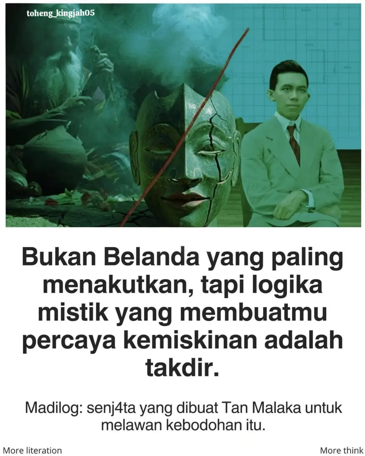 Tan Malaka menyaksikan satu bangsa menderita bukan karena kurang beras, tapi karena kepalanya dipenuhi roh jahat, jimat, dan doa instan.  Ia tak menyerang agama, ia menyerang cara berpikir yang menyerahkan realita ke tangan gaib. . Materialisme bukanlah “harta dulu segalanya”, tapi keberanian mengakui fakta: kolonialisme eksis karena tanah dan pabrik dikuasai penjajah.  Kalau kamu masih berdebat “rezeki sudah di langit”, kamu baru saja menyerahkan sawahmu untuk dijarah lagi. . Dialektika menampar klaim “dunia ini tenang”. Setiap jaman memang berisi tesis: penindas, dan antitesis: yang tertindas.  Konflik itu bukan gangguan, itu mesin sejarah. Yang memilih diam justru memperpanjang pasar malam penjajahan. . Logika adalah pisau bedah: bukti dulu, kesimpulan sesudahnya. Tan Malaka menulis Madilog di balik pohon pisang, bersembunyi dari tentara Jepang. karena ia tahu, kalau rakyat masih percaya “kiamat memang dekat”, tentara mana pun bisa datang tanpa perlawanan. . Buku ini bukan filsafat langit, ini manual survival. Lepaskan jimat, buka data, hitung tanah, hitung gaji, hitung kepalamu sendiri.  Revolusi tak butuh kesurupan, revolusi butuh kamu sadar: penderitaan punya alamat, dan alamat itu bisa dirubuhkan.#tanmalaka #pahlawanrevolusi #pahlawanterlupakan #fyp 