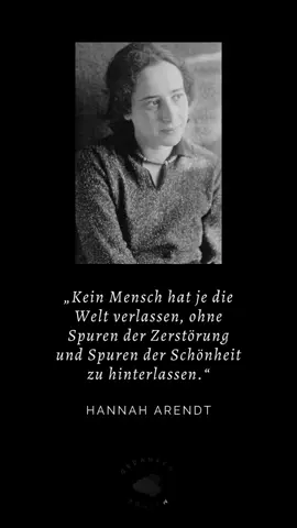Hannah Arendt war eine der klarsten Stimmen des 20. Jahrhunderts. Sie dachte Politik nicht als Machtspiel, sondern als menschliche Verantwortung. Ihr Werk kreist um Freiheit, Urteilskraft und die dunklen Versuchungen unserer Zeit. Sie beobachtete, wie Menschen handeln, wenn die Welt zerbricht, und wie sie neu beginnen, wenn alles verloren scheint. Ihr Satz „Kein Mensch hat je die Welt verlassen, ohne Spuren der Zerstörung und Spuren der Schönheit zu hinterlassen“ fasst die ganze Tragik und Größe des Menschseins zusammen. Jeder trägt beides in sich. Niemand lebt so rein, dass er nichts verletzt, und niemand lebt so gebrochen, dass er nichts Schönes hervorbringt. Unsere Handlungen graben sich in andere ein. Unsere Fehler hinterlassen Kratzer, unsere Gesten hinterlassen Licht. Arendt erinnert uns daran, dass Moral nicht darin liegt, makellos zu sein, sondern bewusst zu werden, welche Art von Spuren wir hinterlassen. Wer sich dieser Wahrheit stellt, beginnt anders zu sprechen, anders zu handeln, anders zu leben. Am Ende bleibt von jedem Menschen ein Muster aus Schatten und Glanz – und die Frage, welchen Anteil wir selbst wählen wollen.  #hannaharendt #schönheit #zerstörung #hinterlassen #tod 