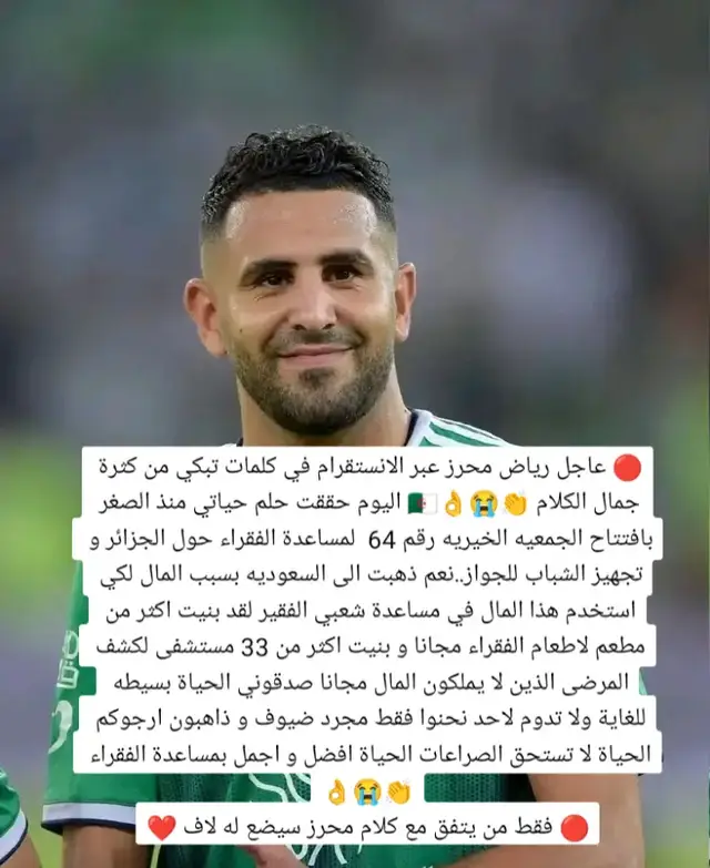 🔴 عاجل رياض محرز عبر الانستقرام في كلمات تبكي من كثرة جمال الكلام 👏😭👌🇩🇿 اليوم حققت حلم حياتي منذ الصغر بافتتاح الجمعيه الخيريه رقم 64  لمساعدة الفقراء حول الجزائر و تجهيز الشباب للجواز..نعم ذهبت الى السعوديه بسبب المال لكي استخدم هذا المال في مساعدة شعبي الفقير لقد بنيت اكثر من مطعم لاطعام الفقراء مجانا و بنيت اكثر من 33 مستشفى لكشف المرضى الذين لا يملكون المال مجانا صدقوني الحياة بسيطه للغاية ولا تدوم لاحد نحنوا فقط مجرد ضيوف و ذاهبون ارجوكم الحياة لا تستحق الصراعات الحياة افضل و اجمل بمس