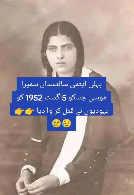 پہلی ایٹمی سائنسدان سمیرا موسیٰ 3 مارچ 1917 کو پیدا ہوئیں۔ انہیں 5 اگست 1952 کو یہودیوں نے (ق ت ل) کر دیا تھا۔ وہ غربیہ گورنریٹ کے زیفتا سینٹر کے گاؤں میں پیدا ہوئی تھیں، وہ پہلی مصری ایٹمی سائنسدان ہیں اور قاہرہ یونیورسٹی میں فیکلٹی آف سائنس میں پہلی ٹیچنگ اسسٹنٹ تھیں ۔ اس وقت لڑکیوں کے لئے یہ ڈگری اور پوزیشن حاصل کرنا عام بات نہیں تھی-  سمیرا موسیٰ کی ذہانت کے بارے میں بتایا گیا ہے کہ انہوں نے سیکنڈری اسکول کے پہلے سال میں الجبرا کی سرکاری کتاب میں غلطیاں نکال کر ان کی درستگی کی، اسے اپنے والد کے خرچے پر چھاپا، اور 1933 میں اسے اپنے ساتھیوں میں مفت تقسیم کیا۔ سمیرا نے گیسوں کی تھرمل کمیونیکیشن میں ماسٹرز کی ڈگری حاصل کی اور ایک مشن پر برطانیہ گئیں جہاں انہوں نے جوہری تابکاری Atomic Radioactivity کا مطالعہ کیا اور ایکس رے X-Ray اور مختلف اشیا پر اس کے اثرات میں ڈاکٹریٹ کی PHD کی ڈگری حاصل کی۔ آپ نے ایک سال اور پانچ ماہ میں ہی اپنا مقالہ مکمل کرلیا تھا، اور دوسرا سال مسلسل تحقیق میں گزارا جس کے بعد وہ ایک اہم مساوات پر پہنچیں (جسے اس وقت مغربی دنیا میں قبول نہیں کیا گیا تھا) جو کہ تانبے جیسی سستی دھاتوں کو فشن ری ایکشن پر مجبور کرتا ہے۔ اور پھر ایسے مواد سے ایٹم بم کی تیاری جو ہر کسی کے لیے قابل رسائی ہو، لیکن اسے ڈاکٹر سمیرا موسیٰ کی عرب سائنسی تحقیق میں لکھا نہیں گیا ہے!   یہودی ایجنسی موساد Mossad نے انھیں امریکہ میں ایک کار حادثے میں (ق ت ل) کروا دیا تھا -