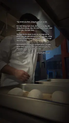 “Sự rời đi của Anh, cũng là một lời xin lỗi. Em nhớ đừng ham chơi, nhớ ăn uống đầy đủ, đừng thức khuya, đau ốm nhớ uống thuốc, nhớ chăm sóc cho bản thân. Bây giờ thì Em được tự do rồi, không còn ai phần nàn cáu gắt mỗi khi Em làm sai nữa, cũng chẳng còn những dòng tin nhắn nhớ Em từ tận đáy lòng nữa. Anh mong Em sống tốt và hạnh phúc, và gặp được một người yêu Em như cách Em yêu họ, nhất định phải sống thật tốt nhé,  vì hạnh phúc của Em cũng là hạnh phúc của Anh…!” #uocduoclenxuhuong 
