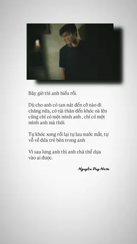 Bây giờ thì anh hiểu rồi. Dù cho anh có tan nát đến cỡ nào đi chăng nữa, có tủi thân đến khóc oà lên cũng chỉ có một mình anh , chỉ có một mình anh mà thôi. Tự khóc xong rồi lại tự lau nước mắt, tự vỗ về đứa trẻ bên trong anh Vì sau lưng anh thì anh chả thể dựa vào ai được.#nguyenduynam🌷 
