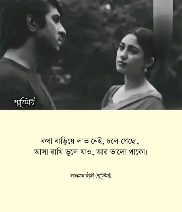 কথা বাড়িয়ে কোনো লাভ নেই— যা বলার ছিল, সময়ের সঙ্গেই সব বলা হয়ে গেছে। তোমার চলে যাওয়া আজও বুকের ভেতর শূন্যতার মতো বাজে, তবু জোর করে কাউকে ধরে রাখা ভালোবাসার নিয়ম নয়। তুমি চলে গেছো— এই সত্যটা মানতে কষ্ট হয় ঠিকই, তবু মনকে বুঝাই— সব পথ শেষ পর্যন্ত একসাথে হেঁটে ফেলা যায় না। কখনো কখনো মানুষকে দূরেই থেকে ভালো থাকতে হয়। তাই আসা-ভরসা ভুলে যাও, ফিরে আসার স্বপ্নে নিজেকে আর কষ্ট দিও না। আমিও চেষ্টা করব তোমাকে স্মৃতির আলো-আঁধারিতে রেখে নতুন পথে হাঁটতে। শুধু একটাই কামনা— তুমি ভালো থেকো, হৃদয়ের কোনো গোপন কোণে হলেও হাসিটা যেন হারিয়ে না যায়। কারণ ভালোবাসা শেষ হলেও শুভকামনা কখনো শেষ হয় না। —লেখা: সালমান ফার্সী (