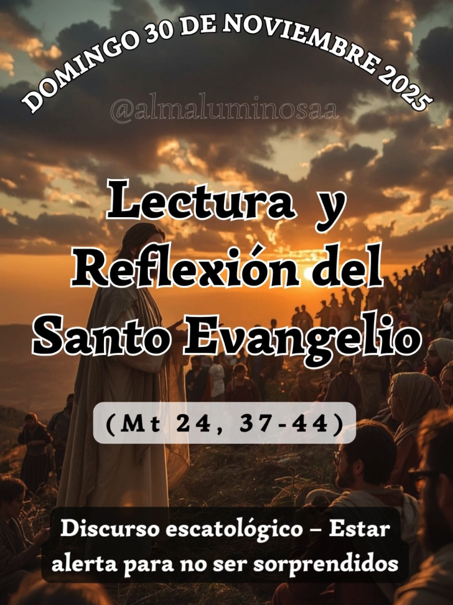 ✝️ Evangelio y Reflexión de Hoy domingo 30 de noviembre de 2025  Discurso escatológico – Estar alerta para no ser sorprendidos. Lectura del Santo Evangelio según San Mateo, Capítulo 24, Versículos del 37 al 44. (Mt 24, 37-44) 37 Cuando venga el Hijo del hombre, pasará como en tiempo de Noé.
 38 En los días antes del diluvio, la gente comía y bebía, se casaban los hombres y las mujeres tomaban esposo, hasta el día en que Noé entró en el arca;
 39 y cuando menos lo esperaban llegó el diluvio y se los llevó a todos; lo mismo sucederá cuando venga el Hijo del hombre:
 40 dos hombres estarán en el campo, a uno se lo llevarán y a otro lo dejarán;
 41 dos mujeres estarán moliendo, a una se la llevarán y a otra la dejarán.
 42 Por tanto, estad en vela, porque no sabéis qué día vendrá vuestro Señor.
 43 Comprended que si supiera el dueño de casa a qué hora de la noche viene el ladrón, estaría en vela y no dejaría que abrieran un boquete en su casa.
 44 Por eso, estad también vosotros preparados, porque a la hora que menos penséis viene el Hijo del hombre. 
 Palabra del Señor. #evangeliodehoy #Jesus #PalabradeDios #Evangelio #Dios 