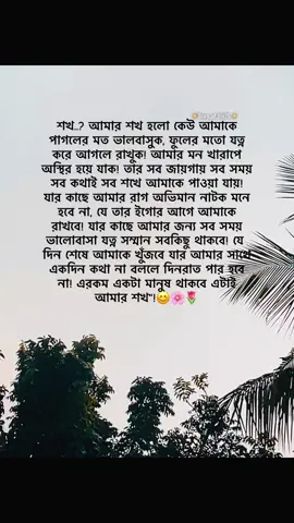 শখ..? আমার শখ হলো কেউ আমাকে পাগলের মত ভালবাসুক, ফুলের মতো যত্ন করে আগলে রাখুক! আমার মন খারাপে অস্থির হয়ে যাক! তার সব জায়গায় সব সময় সব কথাই সব শখে আমাকে পাওয়া যায়! যার কাছে আমার রাগ অভিমান নাটক মনে হবে না, যে তার ইগোর আগে আমাকে রাখবে! যার কাছে আমার জন্য সব সময় ভালোবাসা যত্ন সম্মান সবকিছু থাকবে! যে দিন শেষে আমাকে খুঁজবে যার আমার সাথে একদিন কথা না বললে দিনরাত পার হবে না! এরকম একটা মানুষ থাকবে এটাই আমার শখ