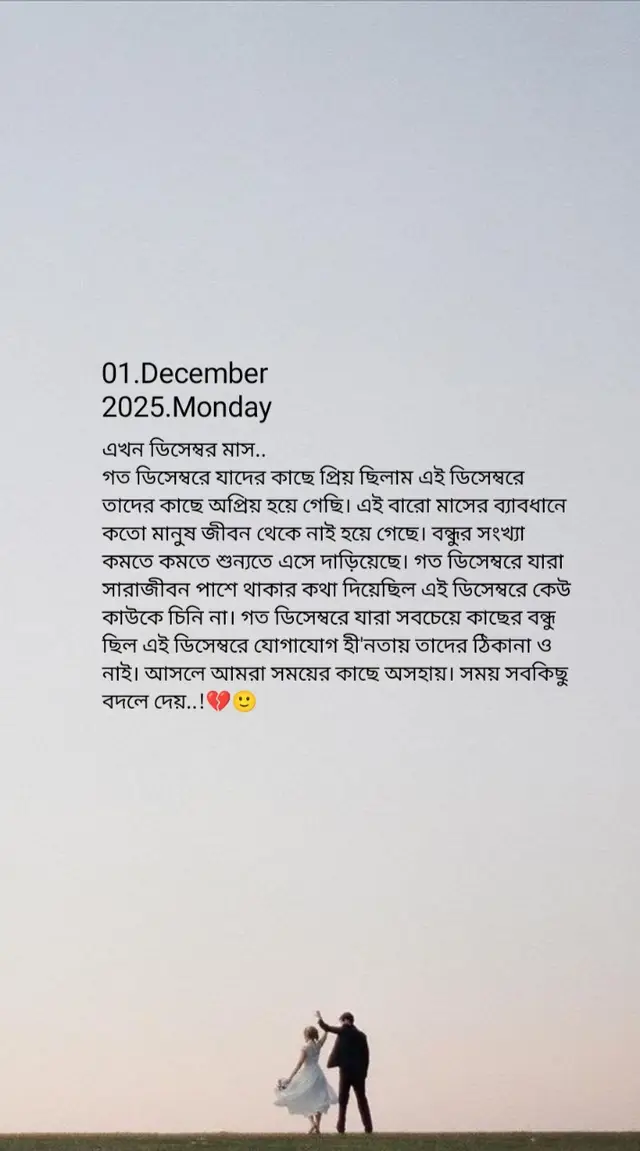 এখন ডিসেম্বর মাস..🌸 গত ডিসেম্বরে যাদের কাছে প্রিয় ছিলাম এই ডিসেম্বরে তাদের কাছে অপ্রিয় হয়ে গেছি। এই বারো মাসের ব্যাবধানে কতো মানুষ জীবন থেকে নাই হয়ে গেছে। বন্ধুর সংখ্যা কমতে কমতে শুন্যতে এসে দাড়িয়েছে। গত ডিসেম্বরে যারা সারাজীবন পাশে থাকার কথা দিয়েছিল এই ডিসেম্বরে কেউ কাউকে চিনি না। গত ডিসেম্বরে যারা সবচেয়ে কাছের বন্ধু ছিল এই ডিসেম্বরে যোগাযোগ হী'নতায় তাদের ঠিকানা ও নাই। আসলে আমরা সময়ের কাছে অসহায়। সময় সবকিছু বদলে দেয়..!💔🙂#foryou #foryoupage @Tik tok Bangladesh 🇧🇩 @Bangladesh TikTok 