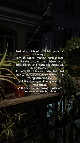 #Em không thích một mối tình tạm bợ. Vì em lười. Em lười bắt đầu một mối quan hệ mới với những câu làm quen nhàm chán.  Em lười chữa lành những vết thương #sau những lần đổ vỡ. Em lười giải thích, càng chẳng biết phải bày tỏ những cảm xúc trong lòng mình với người mới ra #sao.  Em lười mở lòng, em không muốn tin vào #ai nữa.  Vì thế nếu có thể yêu một người, em thực sự muốn #yêu họ cả đời.