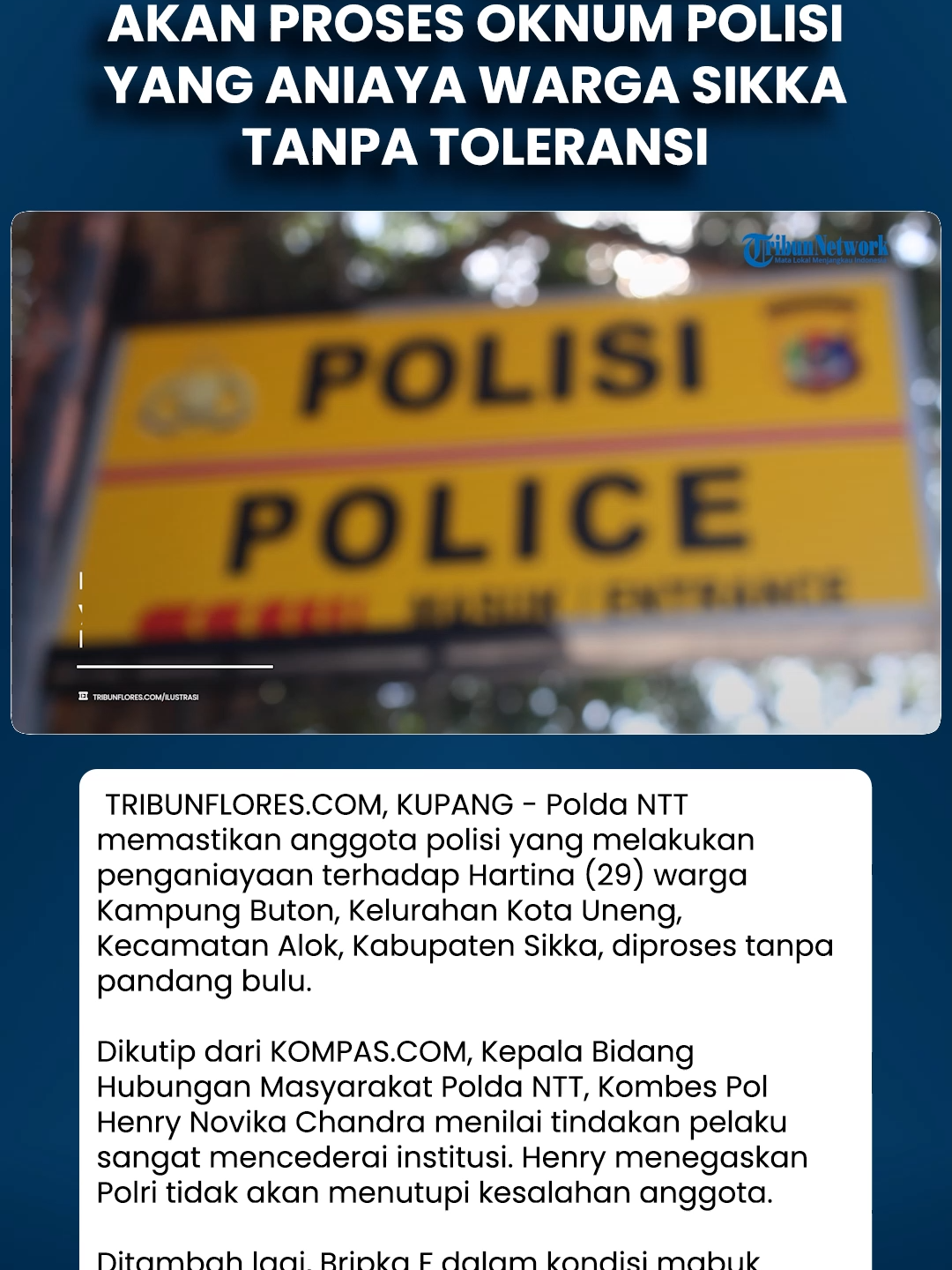 Polda NTT Tegaskan Akan Proses Oknum Polisi yang Aniaya Warga Sikka Tanpa Toleransi Download aplikasi berita TribunX di Play Store atau App Store untuk dapatkan pengalaman baru. TRIBUNFLORES.COM, KUPANG - Polda NTT memastikan anggota polisi yang melakukan penganiayaan terhadap Hartina (29) warga Kampung Buton, Kelurahan Kota Uneng, Kecamatan Alok, Kabupaten Sikka, diproses tanpa pandang bulu.  Dikutip dari KOMPAS.COM, Kepala Bidang Hubungan Masyarakat Polda NTT, Kombes Pol Henry Novika Chandra menilai tindakan pelaku sangat mencederai institusi. Henry menegaskan Polri tidak akan menutupi kesalahan anggota.  Ditambah lagi, Bripka F dalam kondisi mabuk minuman keras.  “Kami pastikan, setiap anggota yang melanggar, apalagi dalam kondisi mabuk dan melakukan kekerasan, diproses tegas tanpa kompromi,
