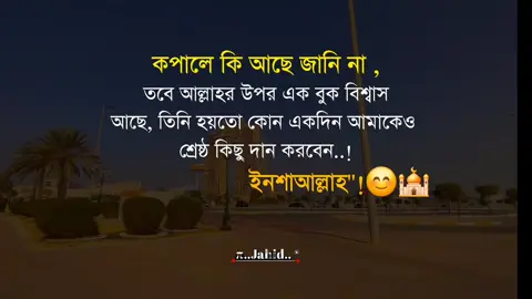 কপালে কি আছে জানি না , তবে আল্লাহর উপর এক বুক বিশ্বাস আছে, তিনি হয়তো কোন একদিন আমাকেও শ্রেষ্ঠ কিছু দান করবেন..! --ইনশাআল্লাহ