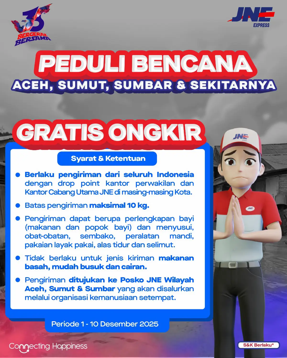 Bergerak Bersama! untuk Aceh, Sumut, Sumbar dan sekitarnya ❤️ GRATIS ONGKIR kiriman bantuan untuk saudara-saudara di Aceh, Sumut, Sumbar & sekitarnya. Syarat & Ketentuan: * Berlaku pengiriman dari seluruh Indonesia (dengan drop point kantor perwakilan dan Kantor Cabang Utama JNE di masing-masing Kota informasi lebih lanjut alamat drop point dapat check di https://www.jne.co.id/hubungi-kami atau check link di bio) * Batas pengiriman maksimal 10 kg. * Pengiriman dapat berupa perlengkapan bayi (makanan dan popok bayi) dan menyusui, obat-obatan, sembako, peralatan mandi, pakaian layak pakai, alas tidur dan selimut. * Tidak berlaku untuk jenis kiriman makanan basah, mudah busuk dan cairan. * Pengiriman ditujukan ke Posko JNE Wilayah Aceh, Sumut & Sumbar yang akan disalurkan melalui organisasi kemanusiaan setempat. Periode 1–10 Desember 2025. Yuk, salurkan kepedulianmu! 🙏✨ #JNE #ConnectingHappiness #JNE35BergerakBersama #JNE35Tahun #BergerakBersama