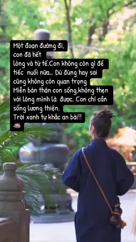 Một đoạn đường đi, con đã hết  lòng và tử tế.Con không còn gì để tiếc  nuối nữa… Dù đúng hay sai cũng không còn quan trọng Miễn bản thân con sống,không thẹn với lòng mình là  được. Con chỉ cần sống lương thiện. Trời xanh tự khắc an bài!! 🪷 #phatphapnhiemmau #phatphap #nammoadidaphat #loiphatday #loihayydep 