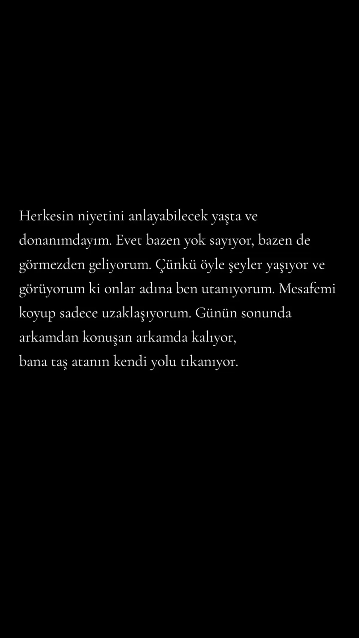 Herkesin niyetini anlayabilecek yaşta ve donanımdayım. Evet bazen yok sayıyor, bazen de görmezden geliyorum. Çünkü öyle şeyler yaşıyor ve görüyorum ki onlar adına ben utanıyorum. Mesafemi koyup sadece uzaklaşıyorum. Günün sonunda arkamdan konuşan arkamda kalıyor, bana taş atanın kendi yolu tıkanıyor. #geceyebirsözbırak #sözler 