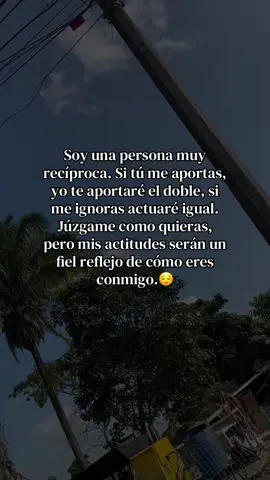 Soy una persona muy recíproca. Si tú me aportas, yo te aportaré el doble, si me ignoras actuaré igual. Júzgame como quieras, pero mis actitudes serán un fiel reflejo de cómo eres conmigo. #reciprocidad #juzgar #fiel #reflejo #actitudpositiva 