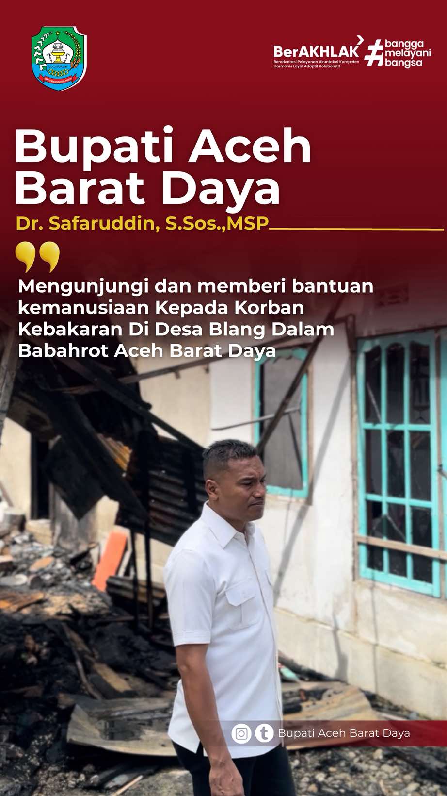 Bupati Aceh Barat Daya  Dr. Safarudsin, S.Sos.,MSP mengunjungi dan memberi bantuan kemanusiaan kepada korban kebakaran di Desa Balng Dalam, Babahrot Aceh Barat Daya “…kami menghimbau kepada seluruh masyarakat agar lebih berhati-hati dalam keadaan bencana alam di Aceh khususnya periksa semua isi rumah jika memang dalam keadaan listrik padam harap di perhatikan semua penerangan baik itu lilin ataupun sebagainya agar tidak terjadi hal-hal yang tidak dinginkan  ##arahbaruabdyamaju