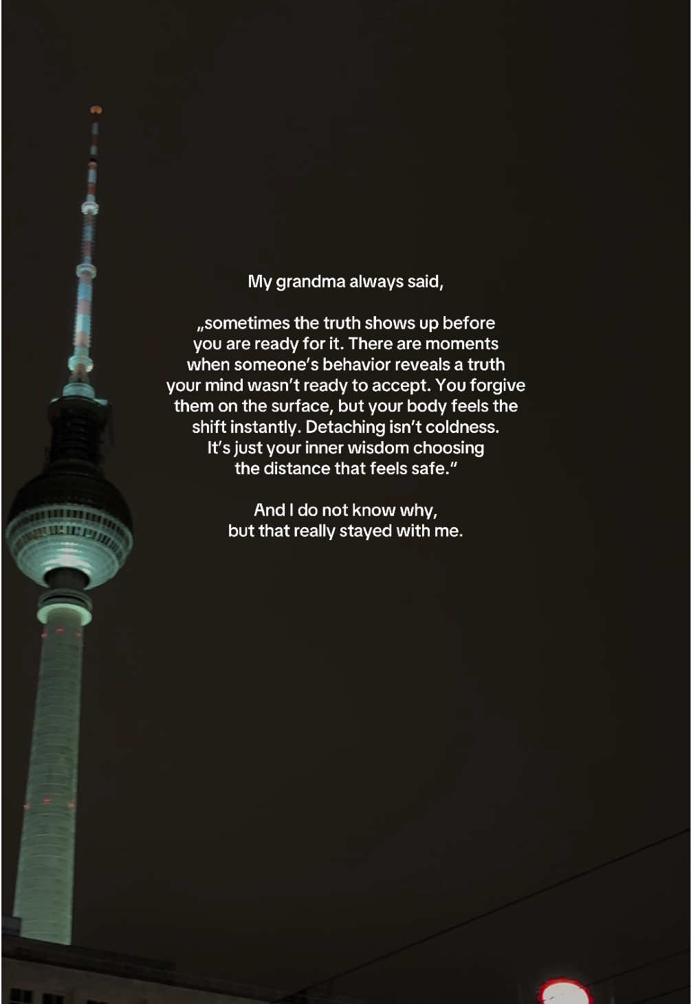 My grandma always said, „sometimes the truth shows up before you are ready for it. There are moments when someone’s behavior reveals a truth your mind wasn’t ready to accept. You forgive them on the surface, but your body feels the  shift instantly. Detaching isn’t coldness. It’s just your inner wisdom choosing the distance that feels safe.“ and I do not know why, but that really stayed with me. #deeplines #quoteoftheday #goviral #foryou #fyp 