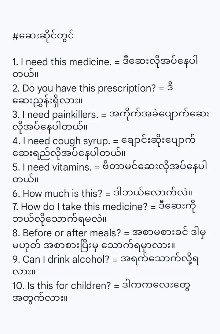 #ဆေးဆိုင်တွင် 1. I need this medicine. = ဒီဆေးလိုအပ်နေပါတယ်။ 2. Do you have this prescription? = ဒီဆေးညွှန်းရှိလား။ 3. I need painkillers. = အကိုက်အခဲပျောက်ဆေးလိုအပ်နေပါတယ်။ 4. I need cough syrup. = ချောင်းဆိုးပျောက်ဆေးရည်လိုအပ်နေပါတယ်။ 5. I need vitamins. = ဗီတာမင်ဆေးလိုအပ်နေပါတယ်။ 6. How much is this? = ဒါဘယ်လောက်လဲ။ 7. How do I take this medicine? = ဒီဆေးကိုဘယ်လိုသောက်ရမလဲ။ 8. Before or after meals? = အစာမစားခင် ဒါမှမဟုတ် အစာစားပြီးမှ သောက်ရမှာလား။ 9. Can I drink alcohol? = အရက်သောက်လို့ရလား။ 10. Is this for children? = ဒါကကလေးတွေအတွက်လား။ #ကျန်းမာရေးအကြံပြုချက်များ 1. Get well soon. = မကြာခင် ပြန်ကောင်းပါစေ။ 2. Take care of yourself. = ကိုယ့်ကိုယ်ကိုဂရုစိုက်ပါ။ 3. Drink plenty of water. = ရေများများသောက်ပါ။ 4. Get enough rest. = လုံလောက်တဲ့အနားယူပါ။ 5. Eat healthy food. = ကျန်းမာရေးနဲ့ညီညွတ်တဲ့အစားအစာတွေစားပါ။ 6. Exercise regularly. = ပုံမှန်လေ့ကျင့်ခန်းလုပ်ပါ။ 7. Wash your hands frequently. = လက်ကိုမကြာခဏဆေးကြောပါ။ 8. Wear a mask. = နှာခေါင်းစပ်တပ်ပါ။ 9. Avoid crowded places. = လူစုလူဝေးတွေရှောင်ပါ။ 10. Don't stay up late. = ညနက်တဲ့အထိမနေပါနဲ့။ 11. Don't smoke. = ဆေးလိပ်မသောက်ပါနဲ့။ 12. Don't drink too much. = အရက်အလွန်အကျွံမသောက်ပါနဲ့။ 13. You should lose weight. = ကိုယ်အလေးချိန်ချသင့်တယ်။ 14. You need to relax. = စိတ်ဖိစီးမှုလျှော့ချဖို့လိုတယ်။ 15. Have you been vaccinated? = ကာကွယ်ဆေးထိုးပြီးပြီလား။ #အခြားအသုံးဝင်သောစကားစုများ 1. I'm allergic to penicillin. = ကျွန်တော်/မက ပန်နီဆီလင်နဲ့ ဓာတ်မတည့်ဘူး။ 2. I have high blood pressure. = ကျွန်တော်/မသွေးတိုးရောဂါရှိတယ်။ 3. I have diabetes. = ကျွန်တော်/မဆီးချိုရောဂါရှိတယ်။ 4. I'm pregnant. = ကျွန်မကိုယ်ဝန်ရှိတယ်။ 5. I broke my leg. = ကျွန်တော်/မခြေထောက်ကျိုးသွားတယ်။ 6. I cut my finger. = ကျွန်တော်/မလက်ချောင်းလှီးမိသွားတယ်။ 7. I burned myself. = ကျွန်တော်/မမီးလောင်သွားတယ်။ 8. I have a fever of 38 degrees. = ၃၈ ဒီဂရီအဖျားရှိတယ်။ 9. My blood type is O. = ကျွန်တော်/မသွေးအမျိုးအစားက O ပါ။ 10. Here is my health insurance card. = ဒါကကျွန်တော်/မရဲ့ကျန်းမာရေးအာမခံကဒ်ပါ။ 11. I need a medical certificate. = ဆေးစစ်ချက်လက်မှတ်လိုအပ်နေပါတယ်။ 12. I need a sick leave. = နေမကောင်းခွင့်လိုအပ်နေပါတယ်။ 13. How much is the fee? = ကုန်ကျစရိတ်ကဘယ်လောက်လဲ။ 14. Where do I pay? = ဘယ်မှာငွေချေရမလဲ။ 15. Thank you, doctor. = ဆရာဝန်ကျေးဇူးတင်ပါတယ်။ #စာအုပ်စာပေလူ့မိတ်ဆွေ 
