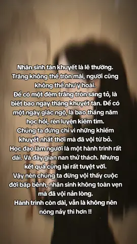 Nhân sinh tàn khuyết là lẽ thường. Trăng không thể tròn mãi, người cũng không thể như ý hoài. Để có một đêm trăng tròn sáng tỏ, là biết bao ngày tháng khuyết tàn. Để có một ngày giác ngộ, là bao tháng năm học hỏi, rèn luyện kiếm tìm. Chúng ta đừng chỉ vì những khiếm khuyết nhất thời mà đã vội từ bỏ. Học đạo làm người là một hành trình rất dài. Và đầy gian nan thử thách. Nhưng kết quả cũng lại rất tuyệt vời. Vậy nên chúng ta đừng vội thấy cuộc đời bấp bênh, nhân sinh không toàn vẹn mà đã vội nản lòng. Hành trình còn dài, vẫn là không nên nóng nảy thì hơn !! #hocphatmoingay#phatphap #nammoadidaphat #phatphapnhiemmau #xh 