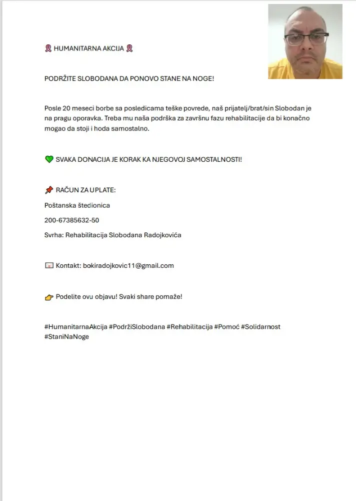 Pomozite Slobodanu da završi ono što je počeo 20 meseci borbe. Bezbroj terapija. Neverovatna volja. Sada je na metar od cilja, da opet samostalno hoda. Završna faza rehabilitacije je pred njim, a put do samostalnosti vodi kroz našu solidarnost. Vaša donacija = njegov korak ka slobodi. Uplatite na: Poštanska štedionica 200-67385632-50 (Svrha: Rehabilitacija Slobodana Radojkovića) #HumanitarnaAkcija #PodržiSlobodana #Rehabilitacija #Solidarnost #StaniNaNoge
