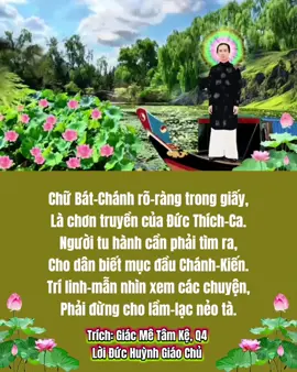 BÁT CHÁNH ĐẠO Chữ Bát-Chánh rõ-ràng trong giấy, Là chơn truyền của Đức Thích-Ca. Người tu hành cần phải tìm ra, Cho dân biết mục đầu Chánh-Kiến. Trí linh-mẫn nhìn xem các chuyện, Phải đừng cho lầm-lạc nẻo tà. Dầu việc người hay việc của ta, Nên phán-đoán cho tường cho tận. Tội với phước xét coi nhiều bận, Mới khỏi lầm tà-kiến đem vào. Chánh Tư-Duy mục ấy thanh-cao, Hãy tưởng nhớ những điều đáng nhớ. Trên cùng dưới dầu thầy hay tớ, Cũng tưởng điều trung-chánh mới mầu. Việc vui say mèo-mả đâu đâu, Hãy dẹp gác nhớ câu Lục-Tự. Câu Chánh-Nghiệp cũng là quá bự, Dầu nghề chi làm việc ngay đường. Ta đừng nên theo kẻ bất lương, Học ngón xảo để lừa đồng loại. Chánh Tinh-Tấn dầu thành hay bại, Cứ một đường tín-ngưỡng của mình. Dầu cho ai phá rối đức tin, Ta cũng cứ một đàng đi tới. Mục Chánh-Mạng chúng sanh ơi hỡi, Cho hồn-linh cai-quản châu-thân. Lấy chơn-nhơn dẹp tánh phàm-trần, Mới có thể mong về Cực-Lạc. Câu Chánh-Ngữ lòng son ghi tạc, Tiếng luận bàn ngay ngắn tỏ tường. Nói những điều đức-hạnh hiền-lương, Chớ thêm bớt mà mang tội lỗi. Việc tráo-chác ấy là nguồn cội, Lời xảo ngôn do đó mà ra. Kinh-nghiệm rồi Ta mới diễn ca, Câu Chánh-Niệm thiết-tha nhiều nỗi. Khi cầu nguyện đừng cho phạm lỗi, Phải làm tròn các việc vẹn toàn. Dân chớ nên làm bướng làm càn, Trong lúc ấy niệm cho lấy có. Mục Chánh-Định thiệt là rất khó, Giữ tâm lòng bất động như như. Cho hồn-linh yên-lặng an cư, Thì mới được huờn-nguyên phản-bổn. Tà với chánh còn đương trà-trộn, Người muốn tu phải sớm lọc-lừa. Trích: Giác Mê Tâm Kệ, Q4  Lời Đức Huỳnh Giáo Chủ 