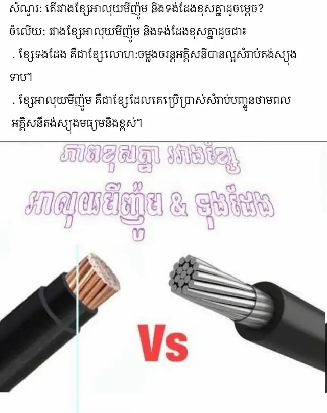 សំណួរ: តើរវាងខ្សែអាលុយមីញ៉ូម និងទង់ដែងខុសគ្នាដូចម្តេច? ចំលើយ: រវាងខ្សែអាលុយមីញ៉ូម និងទង់ដែងខុសគ្នាដូចជា៖  . ខ្សែទងដែង គឺជាខ្សែលោហ:ចម្លងចរន្តអគ្គិសនីបានល្អសំរាប់តង់ស្យុងទាប។  . ខ្សែអាលុយមីញ៉ូម គឺជាខ្សែដែលគេប្រើប្រាស់សំរាប់បញ្ចូនថាមពល  អគ្គិសនីតង់ស្យុងមធ្យមនិងខ្ពស់។
